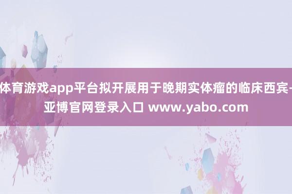 体育游戏app平台拟开展用于晚期实体瘤的临床西宾-亚博官网登录入口 www.yabo.com