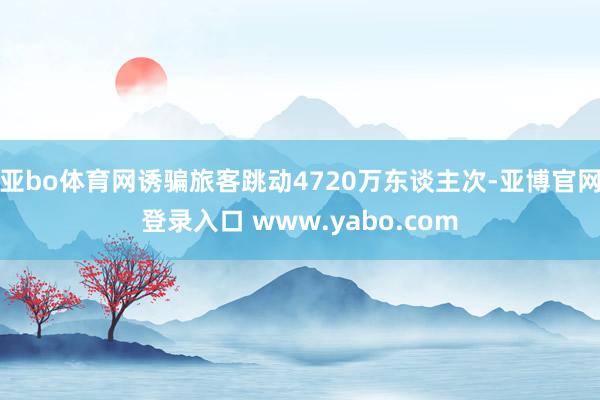 亚bo体育网诱骗旅客跳动4720万东谈主次-亚博官网登录入口 www.yabo.com