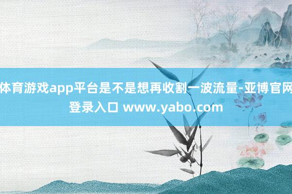体育游戏app平台是不是想再收割一波流量-亚博官网登录入口 www.yabo.com