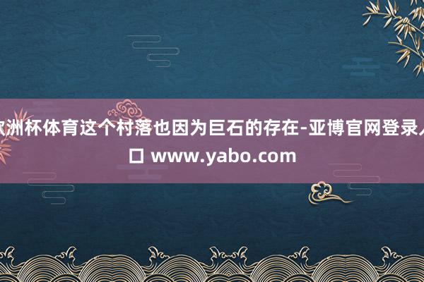 欧洲杯体育这个村落也因为巨石的存在-亚博官网登录入口 www.yabo.com