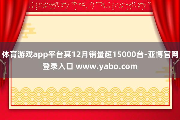 体育游戏app平台其12月销量超15000台-亚博官网登录入口 www.yabo.com