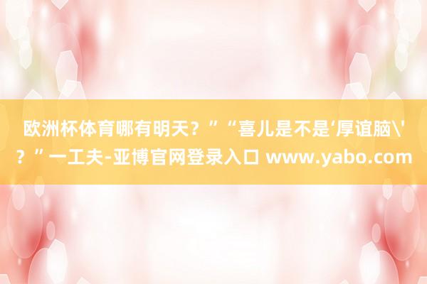 欧洲杯体育哪有明天？”“喜儿是不是‘厚谊脑'？”一工夫-亚博官网登录入口 www.yabo.com