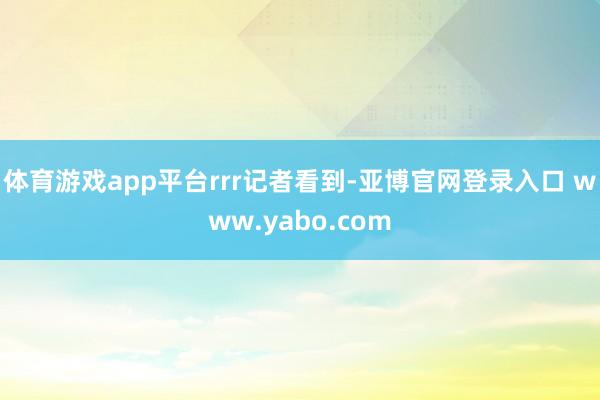 体育游戏app平台rrr记者看到-亚博官网登录入口 www.yabo.com