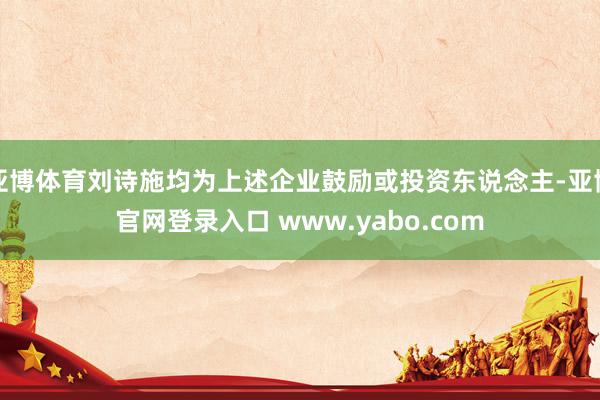 亚博体育刘诗施均为上述企业鼓励或投资东说念主-亚博官网登录入口 www.yabo.com