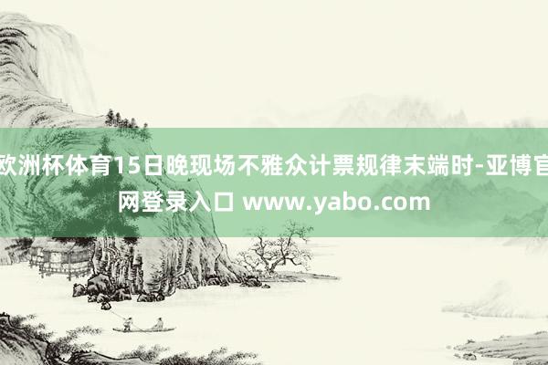 欧洲杯体育15日晚现场不雅众计票规律末端时-亚博官网登录入口 www.yabo.com