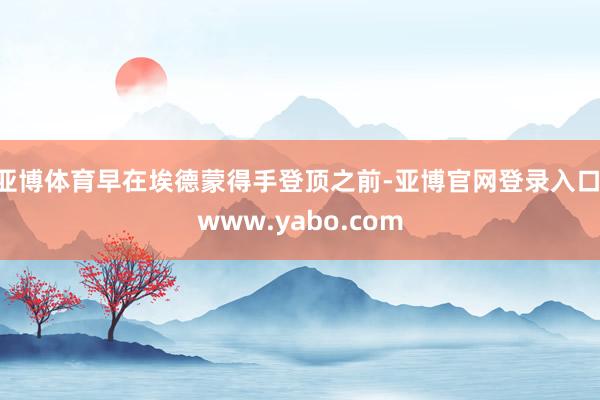 亚博体育早在埃德蒙得手登顶之前-亚博官网登录入口 www.yabo.com