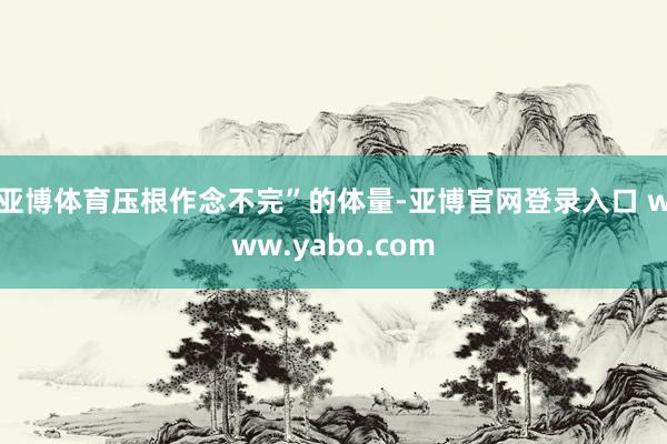 亚博体育压根作念不完”的体量-亚博官网登录入口 www.yabo.com