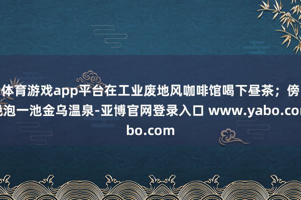 体育游戏app平台在工业废地风咖啡馆喝下昼茶；傍晚泡一池金乌温泉-亚博官网登录入口 www.yabo.com