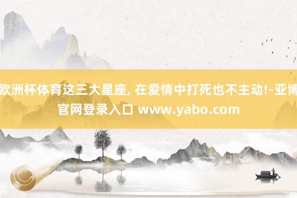 欧洲杯体育这三大星座, 在爱情中打死也不主动!-亚博官网登录入口 www.yabo.com