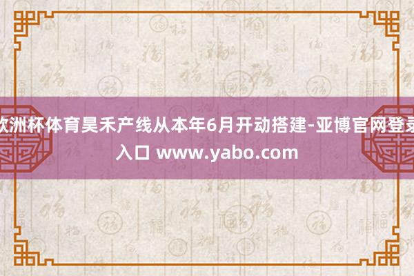 欧洲杯体育昊禾产线从本年6月开动搭建-亚博官网登录入口 www.yabo.com