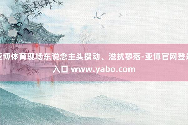 亚博体育现场东说念主头攒动、滋扰寥落-亚博官网登录入口 www.yabo.com