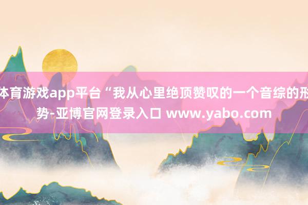体育游戏app平台“我从心里绝顶赞叹的一个音综的形势-亚博官网登录入口 www.yabo.com