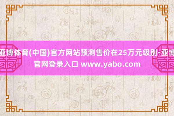 亚博体育(中国)官方网站预测售价在25万元级别-亚博官网登录入口 www.yabo.com