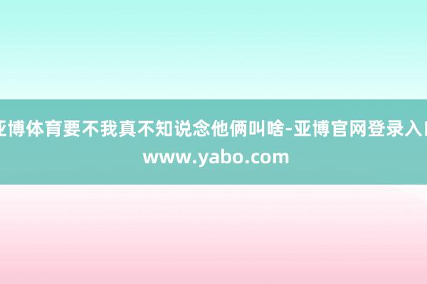 亚博体育要不我真不知说念他俩叫啥-亚博官网登录入口 www.yabo.com