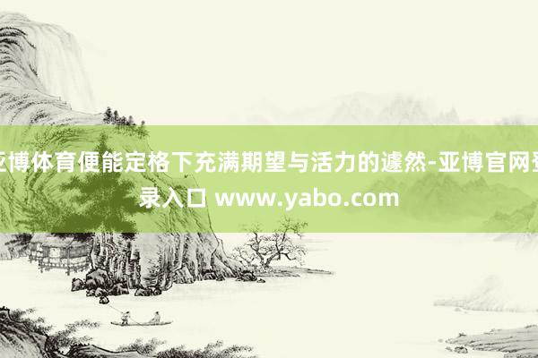 亚博体育便能定格下充满期望与活力的遽然-亚博官网登录入口 www.yabo.com