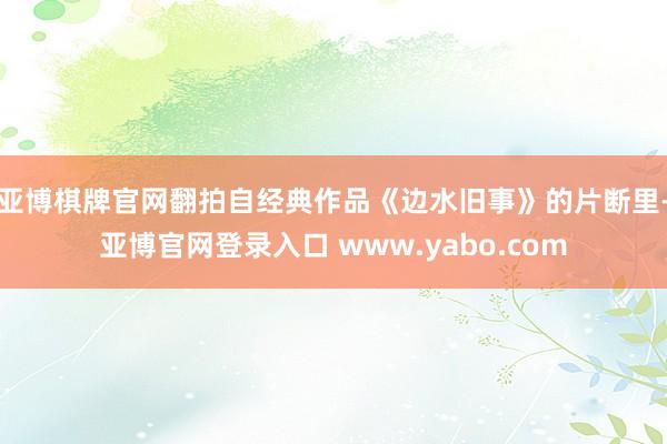 亚博棋牌官网翻拍自经典作品《边水旧事》的片断里-亚博官网登录入口 www.yabo.com