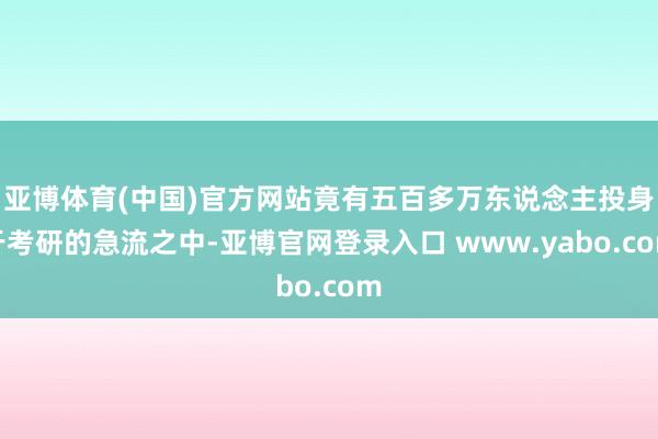 亚博体育(中国)官方网站竟有五百多万东说念主投身于考研的急流之中-亚博官网登录入口 www.yabo.com