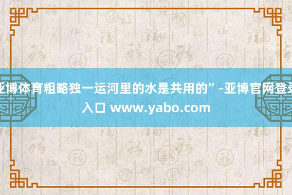 亚博体育粗略独一运河里的水是共用的”-亚博官网登录入口 www.yabo.com