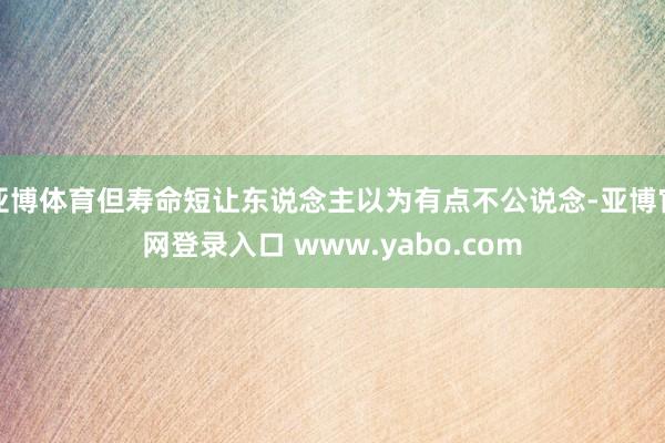 亚博体育但寿命短让东说念主以为有点不公说念-亚博官网登录入口 www.yabo.com