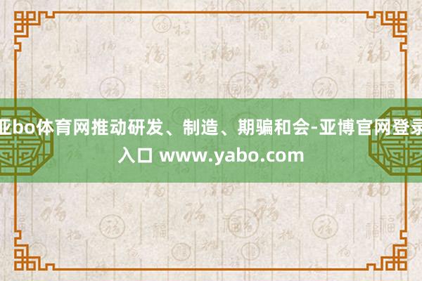 亚bo体育网推动研发、制造、期骗和会-亚博官网登录入口 www.yabo.com