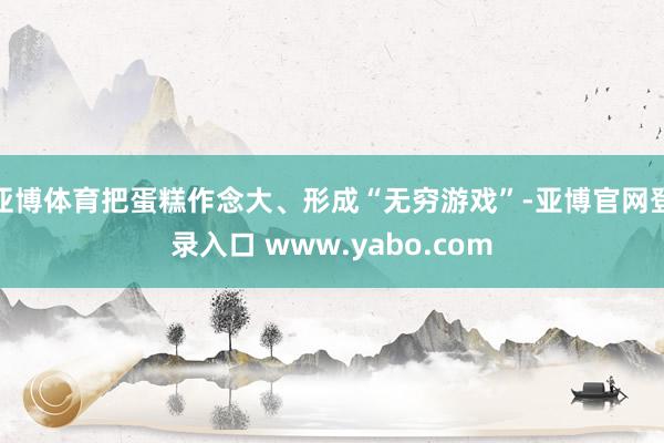 亚博体育把蛋糕作念大、形成“无穷游戏”-亚博官网登录入口 www.yabo.com