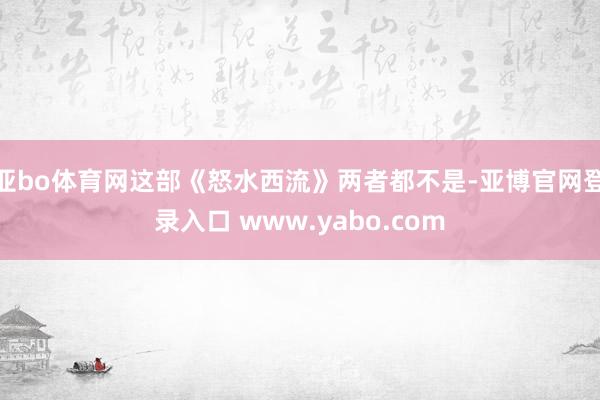 亚bo体育网这部《怒水西流》两者都不是-亚博官网登录入口 www.yabo.com