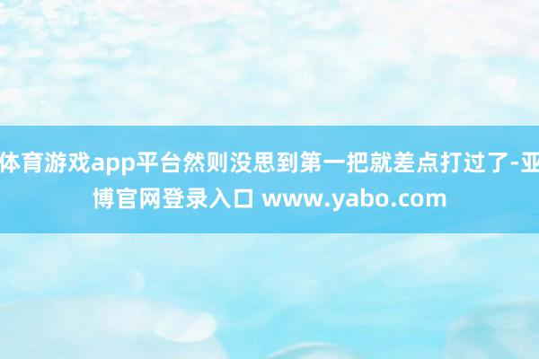 体育游戏app平台然则没思到第一把就差点打过了-亚博官网登录入口 www.yabo.com