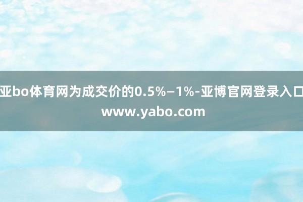 亚bo体育网为成交价的0.5%—1%-亚博官网登录入口 www.yabo.com