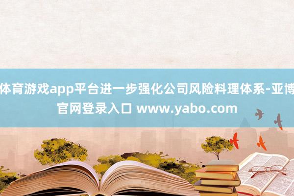 体育游戏app平台进一步强化公司风险料理体系-亚博官网登录入口 www.yabo.com