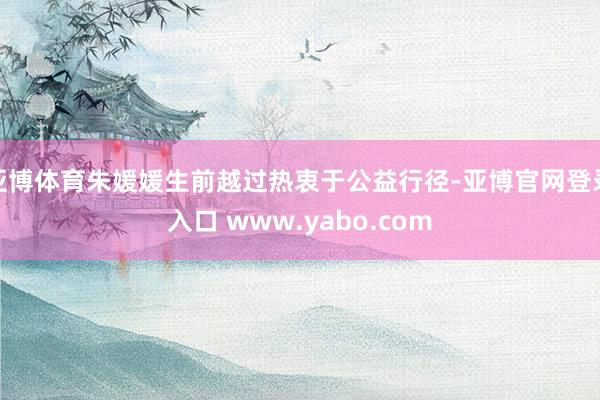 亚博体育朱媛媛生前越过热衷于公益行径-亚博官网登录入口 www.yabo.com