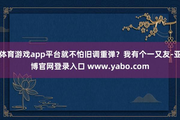 体育游戏app平台就不怕旧调重弹？我有个一又友-亚博官网登录入口 www.yabo.com