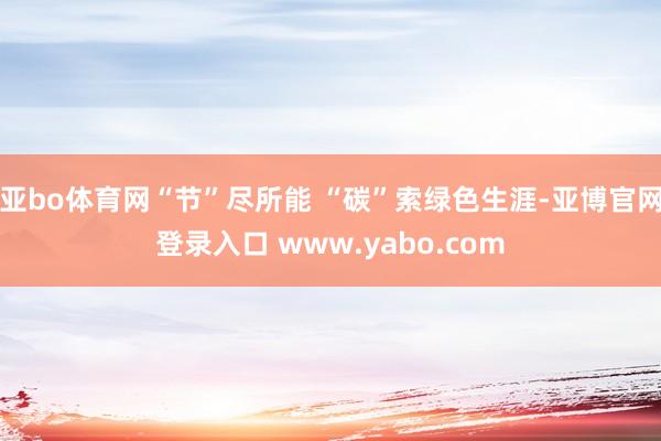 亚bo体育网“节”尽所能 “碳”索绿色生涯-亚博官网登录入口 www.yabo.com