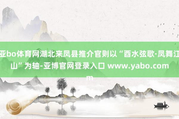 亚bo体育网湖北来凤县推介官则以“酉水弦歌·凤舞江山”为轴-亚博官网登录入口 www.yabo.com