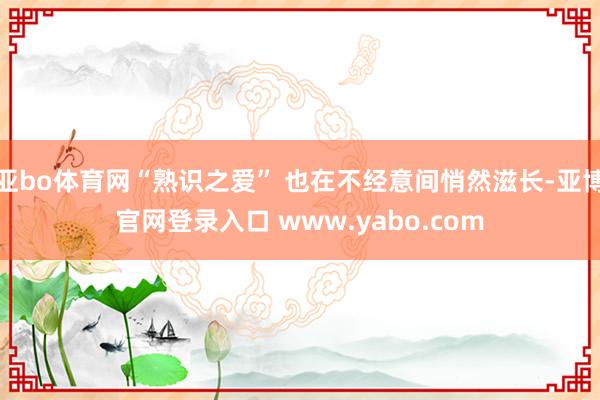 亚bo体育网“熟识之爱” 也在不经意间悄然滋长-亚博官网登录入口 www.yabo.com
