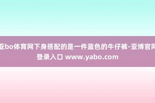 亚bo体育网下身搭配的是一件蓝色的牛仔裤-亚博官网登录入口 www.yabo.com