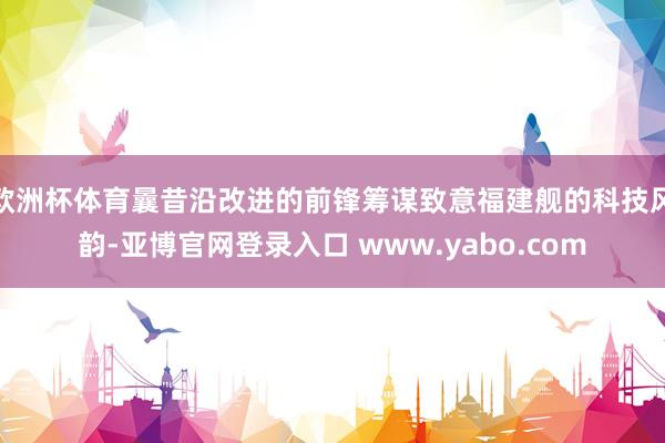 欧洲杯体育曩昔沿改进的前锋筹谋致意福建舰的科技风韵-亚博官网登录入口 www.yabo.com