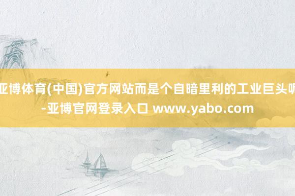 亚博体育(中国)官方网站而是个自暗里利的工业巨头呢-亚博官网登录入口 www.yabo.com