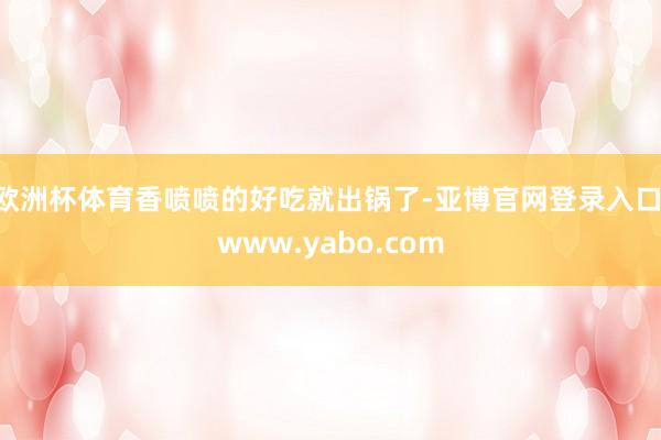 欧洲杯体育香喷喷的好吃就出锅了-亚博官网登录入口 www.yabo.com