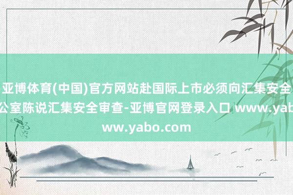 亚博体育(中国)官方网站赴国际上市必须向汇集安全审查办公室陈说汇集安全审查-亚博官网登录入口 www.yabo.com