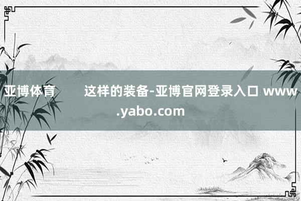 亚博体育        这样的装备-亚博官网登录入口 www.yabo.com