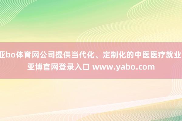 亚bo体育网公司提供当代化、定制化的中医医疗就业-亚博官网登录入口 www.yabo.com