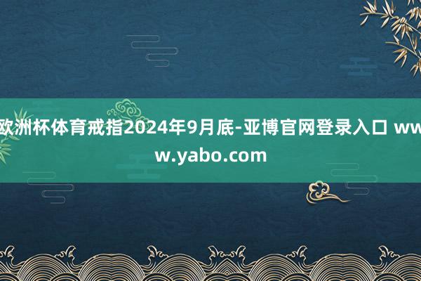 欧洲杯体育戒指2024年9月底-亚博官网登录入口 www.yabo.com