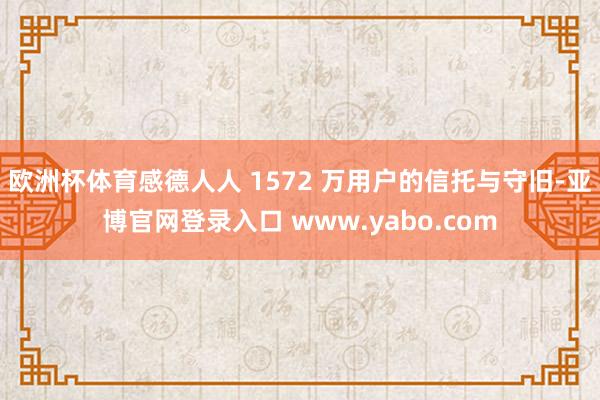 欧洲杯体育感德人人 1572 万用户的信托与守旧-亚博官网登录入口 www.yabo.com