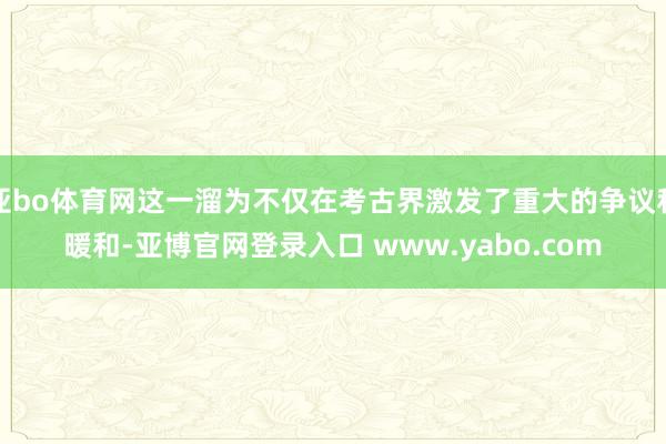 亚bo体育网这一溜为不仅在考古界激发了重大的争议和暖和-亚博官网登录入口 www.yabo.com