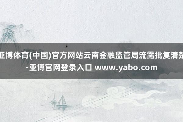 亚博体育(中国)官方网站云南金融监管局流露批复清楚-亚博官网登录入口 www.yabo.com