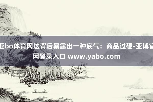 亚bo体育网这背后暴露出一种底气：商品过硬-亚博官网登录入口 www.yabo.com