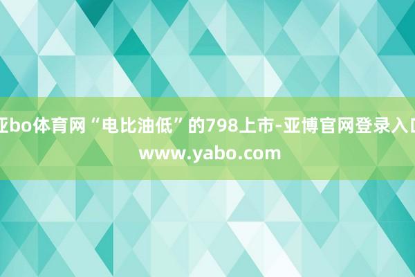 亚bo体育网“电比油低”的798上市-亚博官网登录入口 www.yabo.com