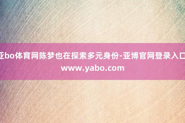 亚bo体育网陈梦也在探索多元身份-亚博官网登录入口 www.yabo.com