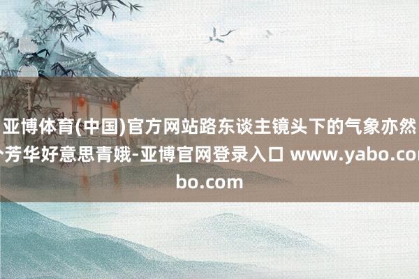亚博体育(中国)官方网站路东谈主镜头下的气象亦然个芳华好意思青娥-亚博官网登录入口 www.yabo.com