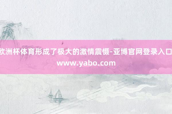 欧洲杯体育形成了极大的激情震慑-亚博官网登录入口 www.yabo.com